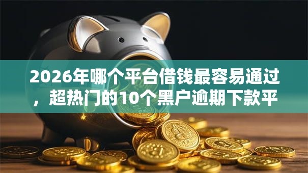 2026年哪个平台借钱最容易通过,超热门的10个黑户逾期下款平台推荐 2026年哪个平台借钱最容易通过,超热门的10个黑户逾期下款平台推荐