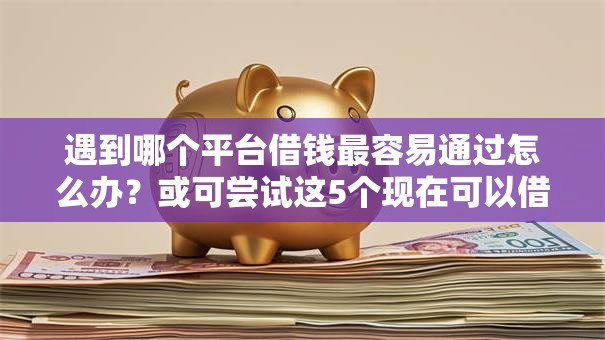 遇到哪个平台借钱最容易通过怎么办?或可尝试这5个现在可以借钱的平台 遇到哪个平台借钱最容易通过怎么办?或可尝试这5个现在可以借钱的平台