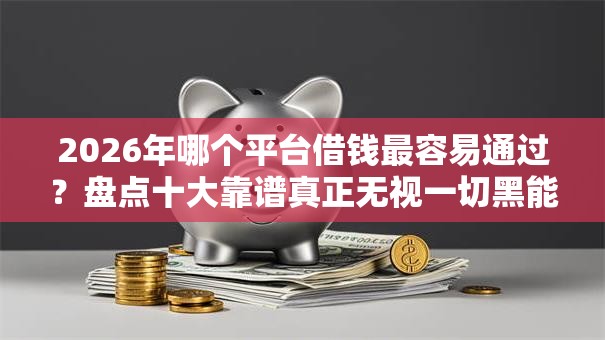 2026年哪个平台借钱最容易通过?盘点十大靠谱真正无视一切黑能下款口子 2026年哪个平台借钱最容易通过?盘点十大靠谱真正无视一切黑能下款口子