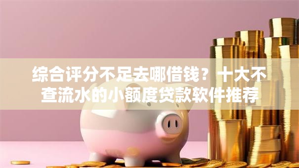 综合评分不足去哪借钱？十大不查流水的小额度贷款软件推荐