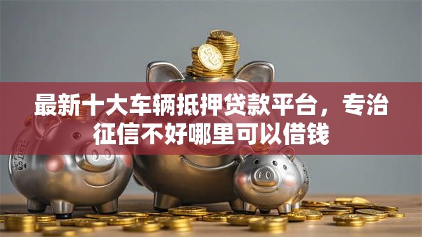 最新十大车辆抵押贷款平台,专治征信不好哪里可以借钱 最新十大车辆抵押贷款平台,专治征信不好哪里可以借钱