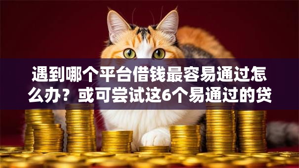 遇到哪个平台借钱最容易通过怎么办？或可尝试这6个易通过的贷款平台