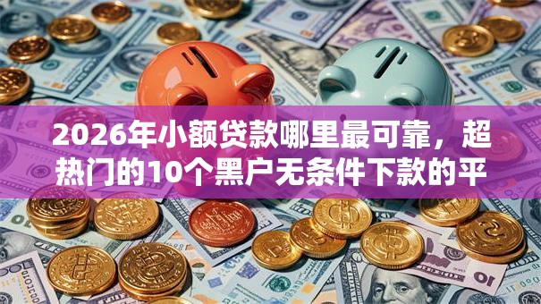 2026年小额贷款哪里最可靠，超热门的10个黑户无条件下款的平台推荐