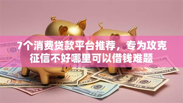 7个消费贷款平台推荐，专为攻克征信不好哪里可以借钱难题