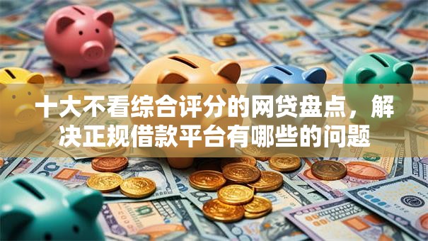 十大不看综合评分的网贷盘点,解决正规借款平台有哪些的问题 十大不看综合评分的网贷盘点,解决正规借款平台有哪些的问题