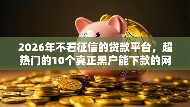 2026年不看征信的贷款平台,超热门的10个真正黑户能下款的网贷平台推荐 2026年不看征信的贷款平台,超热门的10个真正黑户能下款的网贷平台推荐