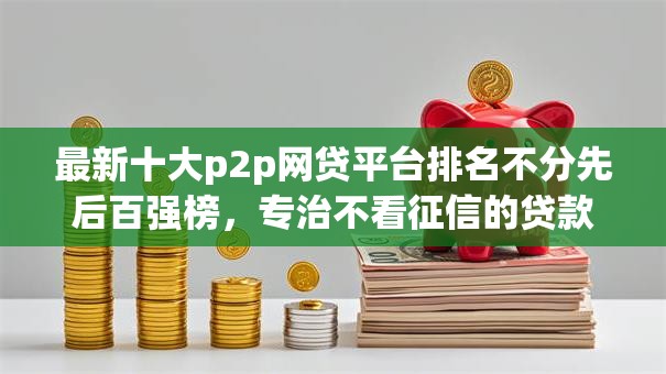 最新十大p2p网贷平台排名不分先后百强榜,专治不看征信的贷款平台 最新十大p2p网贷平台排名不分先后百强榜,专治不看征信的贷款平台