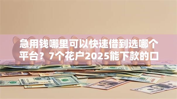 急用钱哪里可以快速借到选哪个平台？7个花户2025能下款的口子推荐