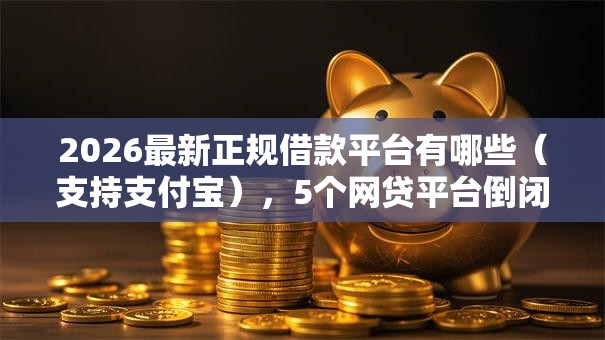 2026最新正规借款平台有哪些（支持支付宝），5个网贷平台倒闭名单无私分享