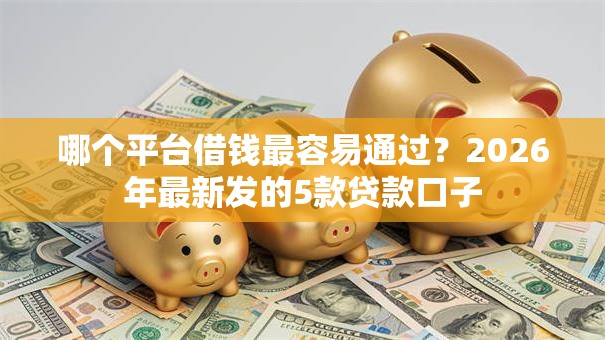 哪个平台借钱最容易通过?2026年最新发的5款贷款口子 哪个平台借钱最容易通过?2026年最新发的5款贷款口子