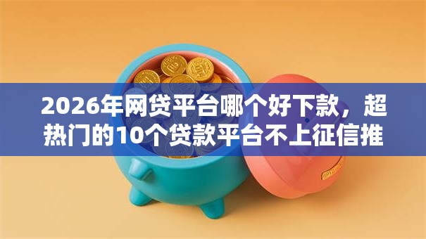 2026年网贷平台哪个好下款，超热门的10个贷款平台不上征信推荐