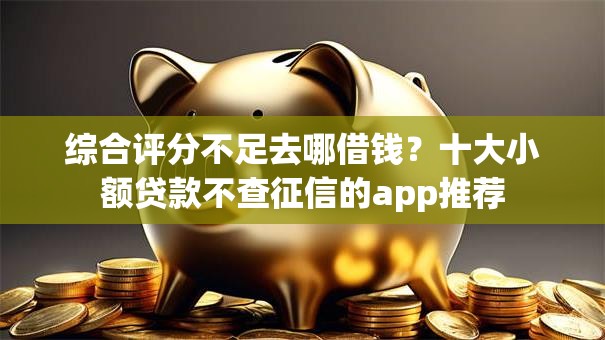 综合评分不足去哪借钱？十大小额贷款不查征信的app推荐