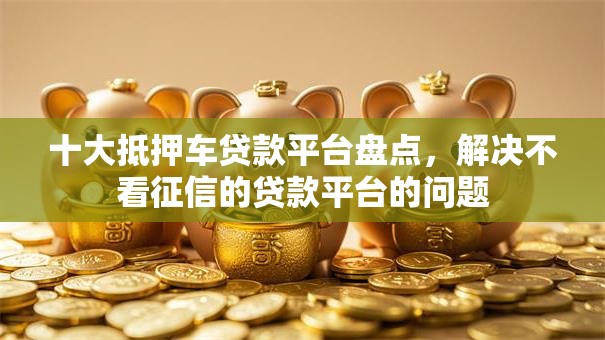 十大抵押车贷款平台盘点，解决不看征信的贷款平台的问题