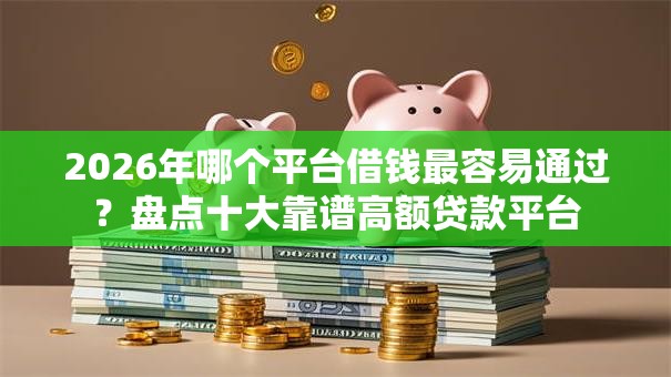 2026年哪个平台借钱最容易通过?盘点十大靠谱高额贷款平台 2026年哪个平台借钱最容易通过?盘点十大靠谱高额贷款平台