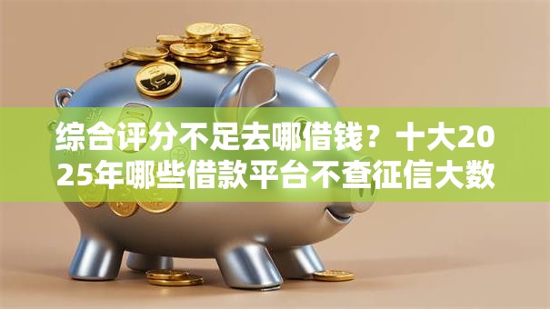 综合评分不足去哪借钱？十大2025年哪些借款平台不查征信大数据推荐