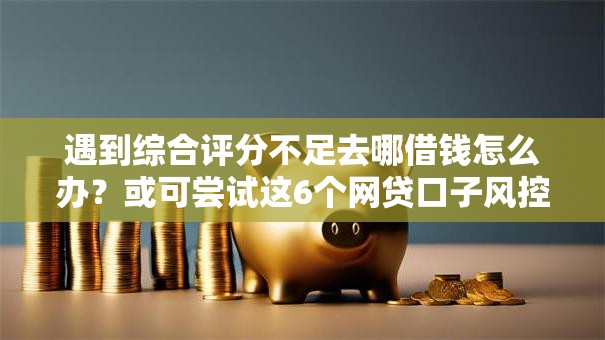 遇到综合评分不足去哪借钱怎么办？或可尝试这6个网贷口子风控不严的平台