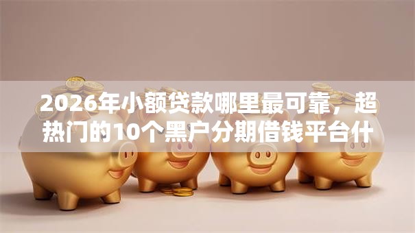 2026年小额贷款哪里最可靠,超热门的10个黑户分期借钱平台什么最好下款推荐 2026年小额贷款哪里最可靠,超热门的10个黑户分期借钱平台什么最好下款推荐