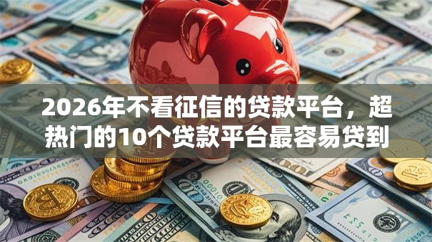 2026年不看征信的贷款平台,超热门的10个贷款平台最容易贷到款推荐 2026年不看征信的贷款平台,超热门的10个贷款平台最容易贷到款推荐