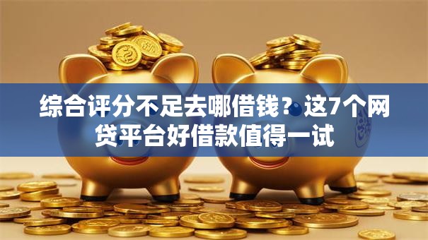 综合评分不足去哪借钱?这7个网贷平台好借款值得一试 综合评分不足去哪借钱?这7个网贷平台好借款值得一试