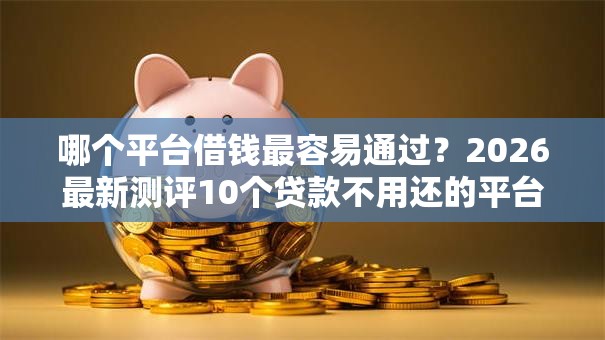 哪个平台借钱最容易通过？2026最新测评10个贷款不用还的平台