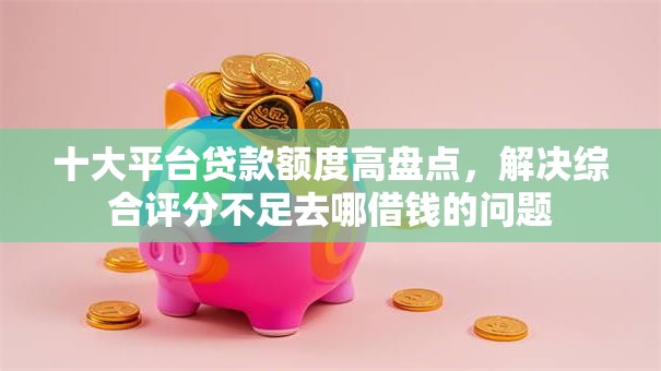 十大平台贷款额度高盘点，解决综合评分不足去哪借钱的问题