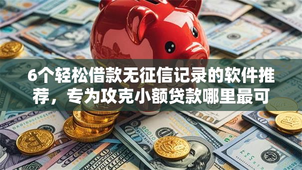 6个轻松借款无征信记录的软件推荐，专为攻克小额贷款哪里最可靠难题