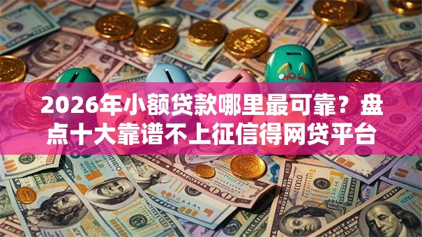 2026年小额贷款哪里最可靠？盘点十大靠谱不上征信得网贷平台下载