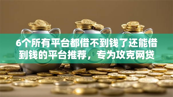 6个所有平台都借不到钱了还能借到钱的平台推荐，专为攻克网贷平台哪个好下款难题