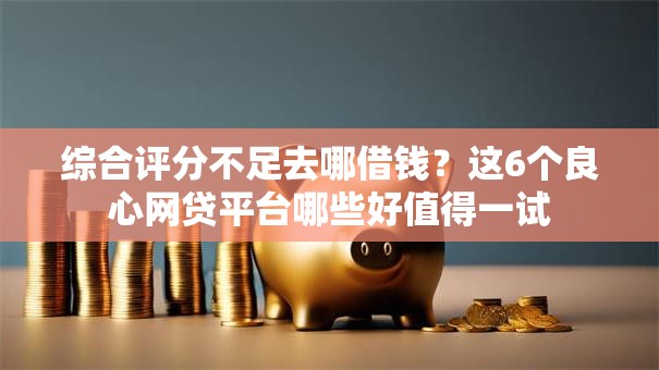 综合评分不足去哪借钱？这6个良心网贷平台哪些好值得一试