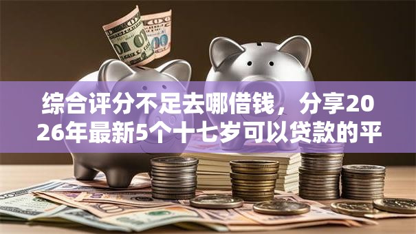综合评分不足去哪借钱，分享2026年最新5个十七岁可以贷款的平台