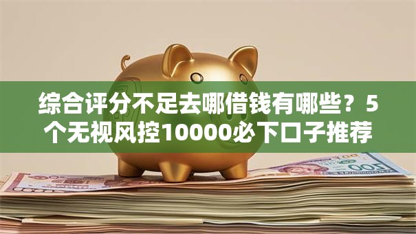 综合评分不足去哪借钱有哪些？5个无视风控10000必下口子推荐给你