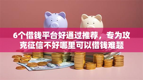 6个借钱平台好通过推荐，专为攻克征信不好哪里可以借钱难题
