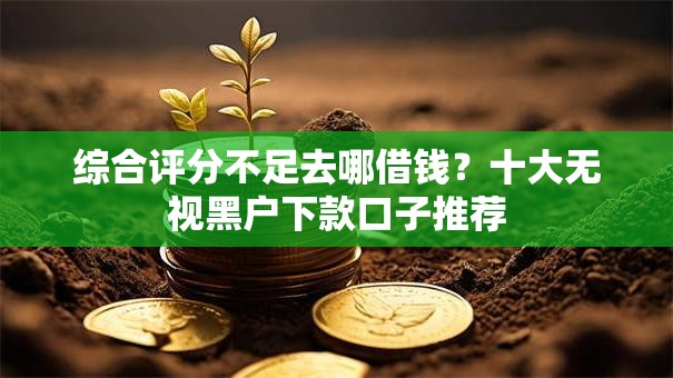 综合评分不足去哪借钱?十大无视黑户下款口子推荐 综合评分不足去哪借钱?十大无视黑户下款口子推荐