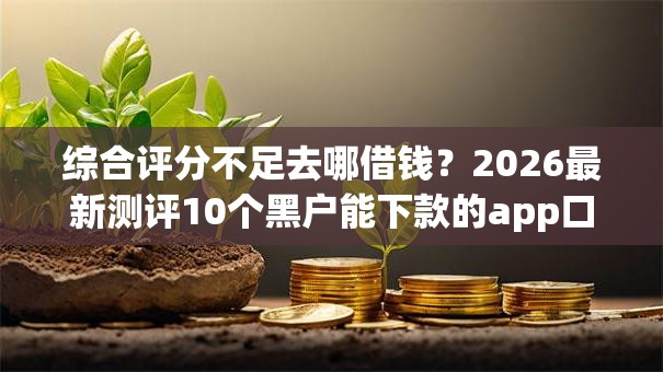 综合评分不足去哪借钱?2026最新测评10个黑户能下款的app口子下载 综合评分不足去哪借钱?2026最新测评10个黑户能下款的app口子下载