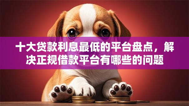 十大贷款利息最低的平台盘点，解决正规借款平台有哪些的问题