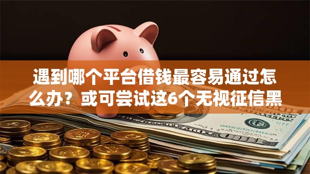 遇到哪个平台借钱最容易通过怎么办?或可尝试这6个无视征信黑白100%秒下网贷平台 遇到哪个平台借钱最容易通过怎么办?或可尝试这6个无视征信黑白100%秒下网贷平台