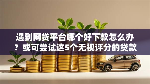 遇到网贷平台哪个好下款怎么办？或可尝试这5个无视评分的贷款口子