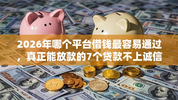 2026年哪个平台借钱最容易通过,真正能放款的7个贷款不上诚信平台的口子推荐 2026年哪个平台借钱最容易通过,真正能放款的7个贷款不上诚信平台的口子推荐