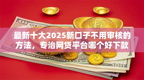 最新十大2025新口子不用审核的方法，专治网贷平台哪个好下款