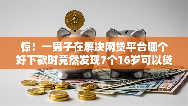 惊！一男子在解决网贷平台哪个好下款时竟然发现7个16岁可以贷款的平台，事后分享了出来