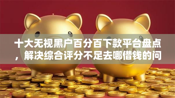 十大无视黑户百分百下款平台盘点，解决综合评分不足去哪借钱的问题