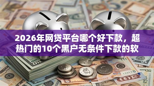 2026年网贷平台哪个好下款，超热门的10个黑户无条件下款的软件推荐