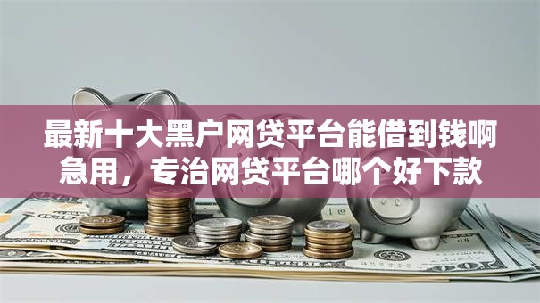最新十大黑户网贷平台能借到钱啊急用，专治网贷平台哪个好下款