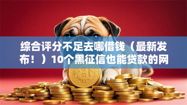 综合评分不足去哪借钱（最新发布！）10个黑征信也能贷款的网贷平台
