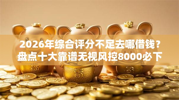 2026年综合评分不足去哪借钱？盘点十大靠谱无视风控8000必下口子