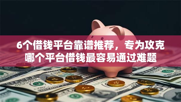 6个借钱平台靠谱推荐，专为攻克哪个平台借钱最容易通过难题