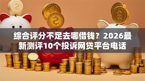 综合评分不足去哪借钱?2026最新测评10个投诉网贷平台电话 综合评分不足去哪借钱?2026最新测评10个投诉网贷平台电话