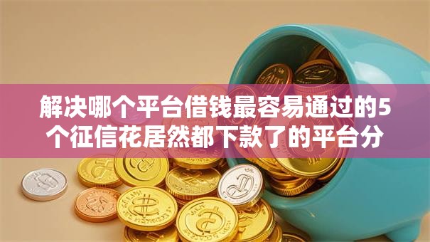 解决哪个平台借钱最容易通过的5个征信花居然都下款了的平台分享 解决哪个平台借钱最容易通过的5个征信花居然都下款了的平台分享