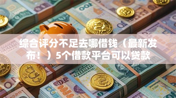 综合评分不足去哪借钱(最新发布!)5个借款平台可以贷款 综合评分不足去哪借钱(最新发布!)5个借款平台可以贷款