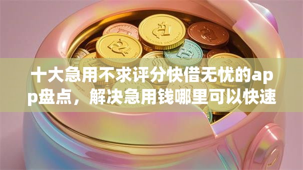十大急用不求评分快借无忧的app盘点,解决急用钱哪里可以快速借到的问题 十大急用不求评分快借无忧的app盘点,解决急用钱哪里可以快速借到的问题